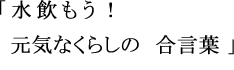 「 水飲もう! 元気なくらしの 合言葉 」