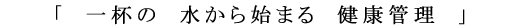 「一杯の 水から始まる 健康管理」